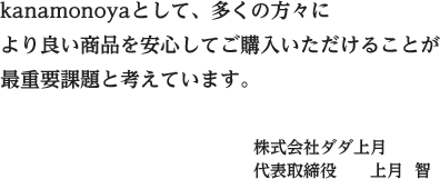 kanamonoyaとして、多くの方々により良い商品を安心してご購入いただけることが最重要課題と考えています。 株式会社ダダ上月代表取締役　　上月  智